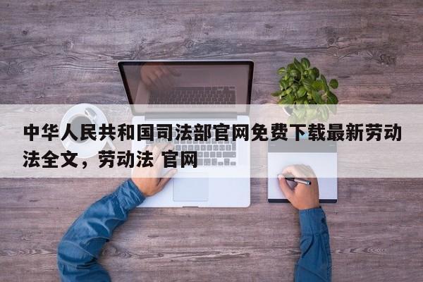中华人民共和国司法部官网免费下载最新劳动法全文,劳动法 官网