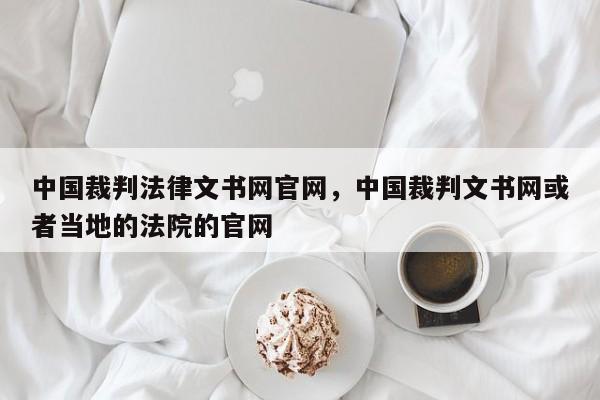 中国裁判法律文书网官网,中国裁判文书网或者当地的法院的官网