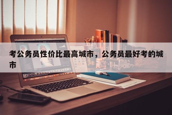 考公务员性价比最高城市,公务员最好考的城市