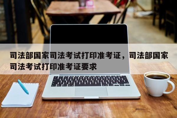 司法部国家司法考试打印准考证,司法部国家司法考试打印准考证要求