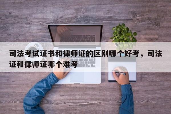 司法考试证书和律师证的区别哪个好考,司法证和律师证哪个难考