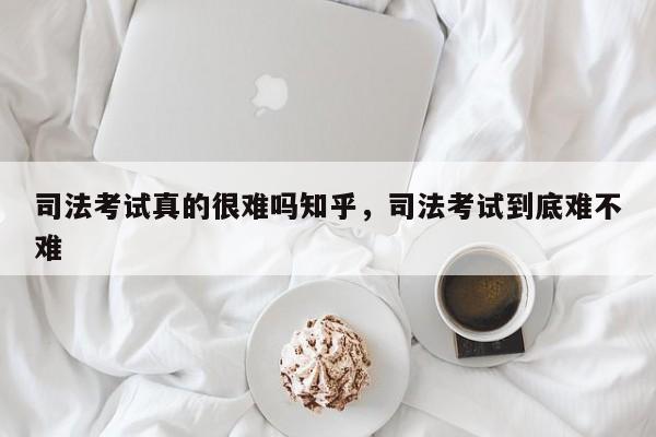司法考试真的很难吗知乎,司法考试到底难不难