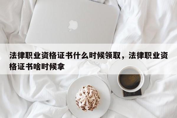 法律职业资格证书什么时候领取,法律职业资格证书啥时候拿