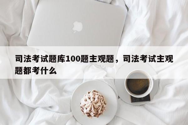 司法考试题库100题主观题,司法考试主观题都考什么