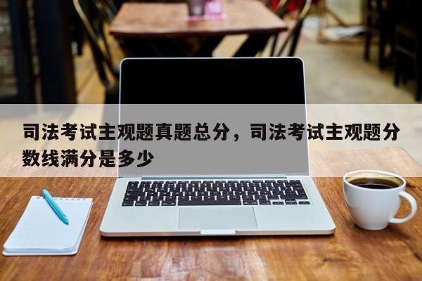 司法考试主观题真题总分,司法考试主观题分数线满分是多少