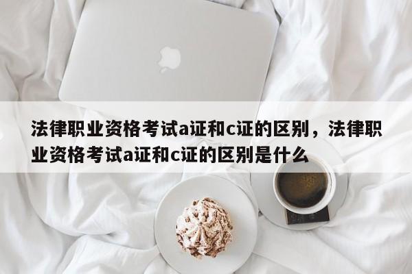 法律职业资格考试a证和c证的区别,法律职业资格考试a证和c证的区别是什么
