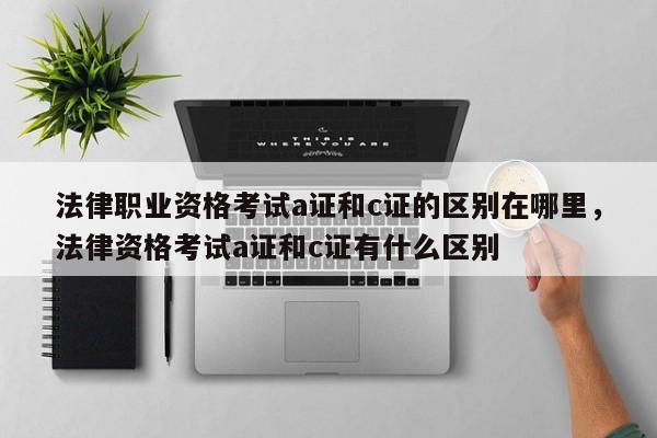 法律职业资格考试a证和c证的区别在哪里,法律资格考试a证和c证有什么区别
