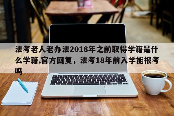 法考老人老办法2018年之前取得学籍是什么学籍,官方回复,法考18年前入学能报考吗