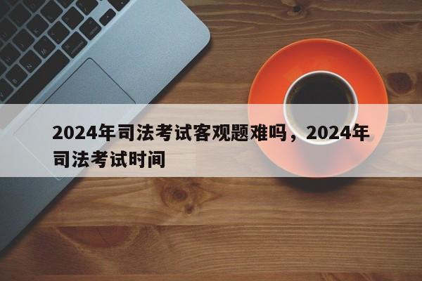 2024年司法考试客观题难吗,2024年司法考试时间