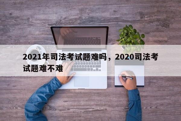 2021年司法考试题难吗,2020司法考试题难不难