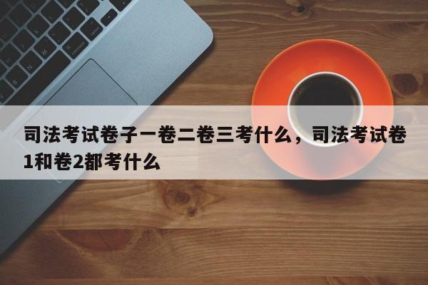司法考试卷子一卷二卷三考什么,司法考试卷1和卷2都考什么