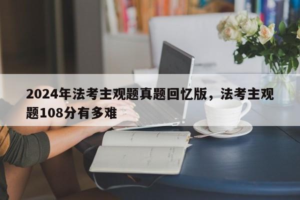2024年法考主观题真题回忆版,法考主观题108分有多难