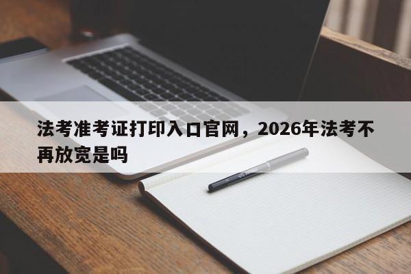 法考准考证打印入口官网,2026年法考不再放宽是吗